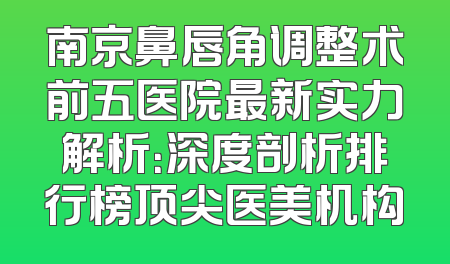 南京鼻唇角调整术前五医院最新实力解析：深度剖析排行榜顶尖医美机构