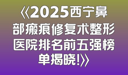 《2025西宁鼻部瘢痕修复术整形医院排名前五强榜单揭晓！》