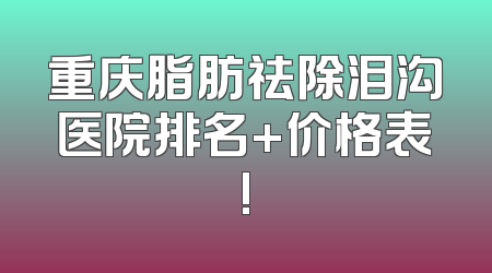 重庆脂肪祛除泪沟医院排名+价格表!