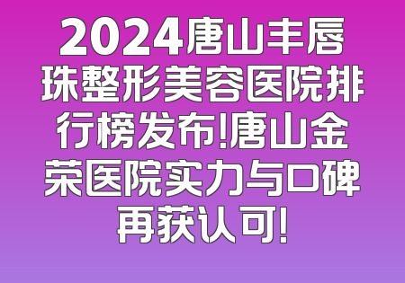 2024唐山丰唇珠整形美容医院排行榜发布！唐山金荣医院实力与口碑再获认可！