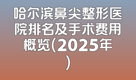 哈尔滨鼻尖整形医院排名及手术费用概览（2025年）