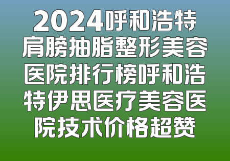 2024呼和浩特肩膀抽脂整形美容医院排行榜呼和浩特伊思医疗美容医院技术价格超赞