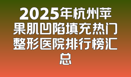 2025年杭州苹果肌凹陷填充热门整形医院排行榜汇总