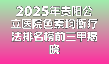 2025年贵阳公立医院色素均衡疗法排名榜前三甲揭晓