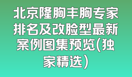 北京隆胸丰胸专家排名及改脸型最新案例图集预览（独家精选）
