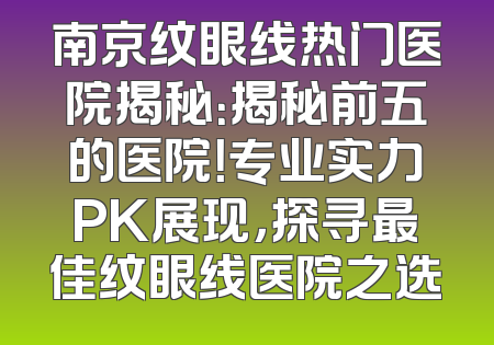 南京纹眼线热门医院揭秘：揭秘前五的医院！专业实力PK展现，探寻最佳纹眼线医院之选