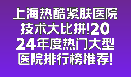 上海热酷紧肤医院技术大比拼！2024年度热门大型医院排行榜推荐！