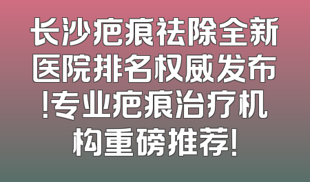 长沙疤痕祛除全新医院排名权威发布！专业疤痕治疗机构重磅推荐！