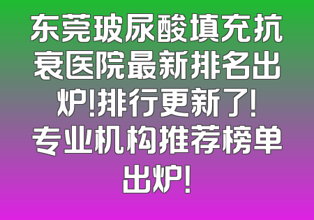 东莞玻尿酸填充抗衰医院最新排名出炉！排行更新了！专业机构推荐榜单出炉！