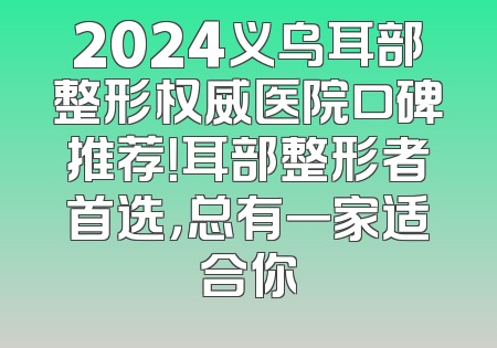 2024义乌耳部整形权威医院口碑推荐！耳部整形者首选，总有一家适合你
