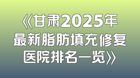 《甘肃2025年最新脂肪填充修复医院排名一览》