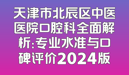 天津市北辰区中医医院口腔科全面解析：专业水准与口碑评价2024版