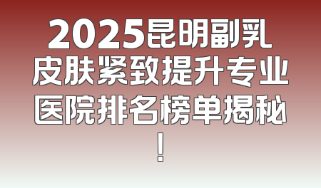 2025昆明副乳皮肤紧致提升专业医院排名榜单揭秘！