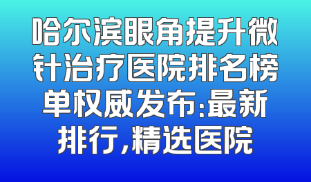 哈尔滨眼角提升微针治疗医院排名榜单权威发布：最新排行，精选医院
