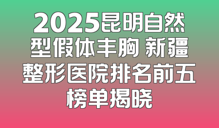 2025昆明自然型假体丰胸 新疆整形医院排名前五榜单揭晓
