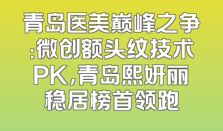 青岛医美巅峰之争：微创额头纹技术PK，青岛熙妍丽稳居榜首领跑