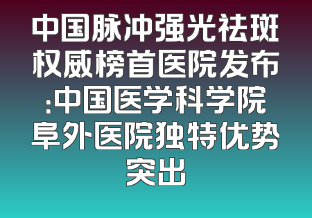 中国脉冲强光祛斑权威榜首医院发布：中国医学科学院阜外医院独特优势突出