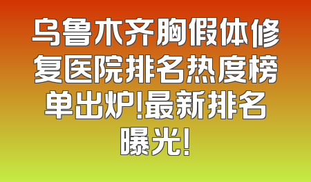 乌鲁木齐胸假体修复医院排名热度榜单出炉！最新排名曝光！