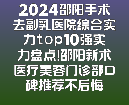 2024邵阳手术去副乳医院综合实力top10强实力盘点！邵阳新术医疗美容门诊部口碑推荐不后悔