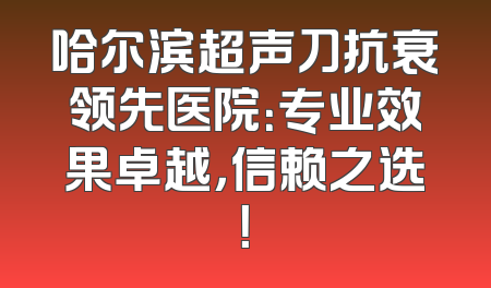 哈尔滨超声刀抗衰领先医院：专业效果卓越，信赖之选！