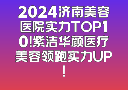2024济南美容医院实力TOP10！紫洁华颜医疗美容领跑实力UP！