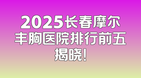 2025长春摩尔丰胸医院排行前五揭晓！