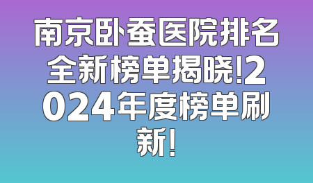 南京卧蚕医院排名全新榜单揭晓！2024年度榜单刷新！
