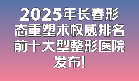 2025年长春形态重塑术权威排名前十大型整形医院发布！