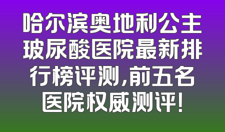 哈尔滨奥地利公主玻尿酸医院最新排行榜评测，前五名医院权威测评！
