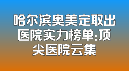 哈尔滨奥美定取出医院实力榜单：顶尖医院云集