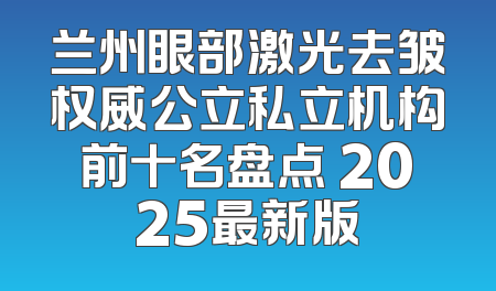 兰州眼部激光去皱权威公立私立机构前十名盘点 2025最新版