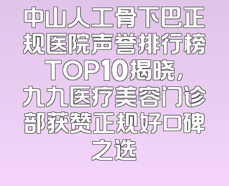 中山人工骨下巴正规医院声誉排行榜TOP10揭晓，九九医疗美容门诊部获赞正规好口碑之选