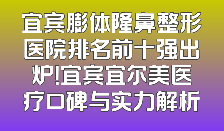 宜宾膨体隆鼻整形医院排名前十强出炉！宜宾宜尔美医疗口碑与实力解析