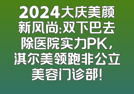 2024大庆美颜新风尚：双下巴去除医院实力PK，淇尔美领跑非公立美容门诊部！