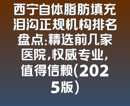 西宁自体脂肪填充泪沟正规机构排名盘点：精选前几家医院，权威专业，值得信赖（2025版）