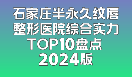 石家庄半永久纹唇整形医院综合实力TOP10盘点 2024版