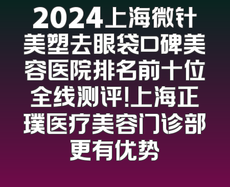 2024上海微针美塑去眼袋口碑美容医院排名前十位全线测评！上海正璞医疗美容门诊部更有优势