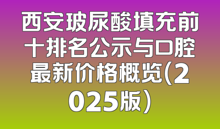 西安玻尿酸填充前十排名公示与口腔最新价格概览（2025版）