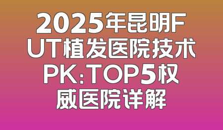 2025年昆明FUT植发医院技术PK：TOP5权威医院详解