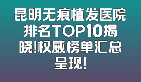 昆明无痕植发医院排名TOP10揭晓！权威榜单汇总呈现！