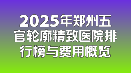 2025年郑州五官轮廓精致医院排行榜与费用概览