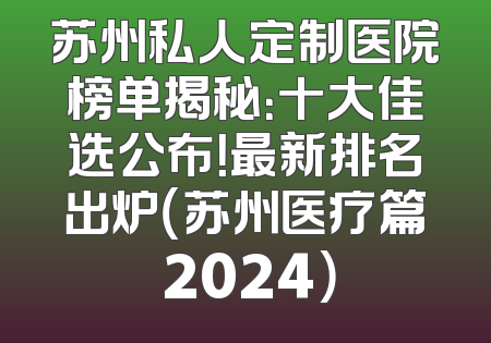 苏州私人定制医院榜单揭秘：十大佳选公布！最新排名出炉（苏州医疗篇 2024）