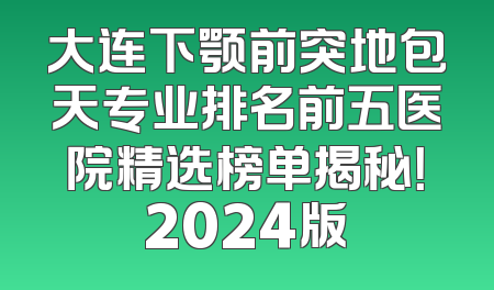 大连下颚前突地包天专业排名前五医院精选榜单揭秘！2024版