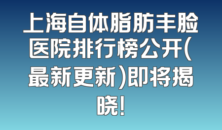 上海自体脂肪丰脸医院排行榜公开（最新更新）即将揭晓！