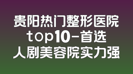 贵阳热门整形医院top10-首选人剧美容院实力强