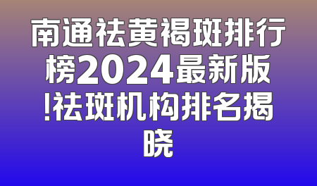南通祛黄褐斑排行榜2024最新版！祛斑机构排名揭晓