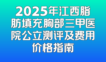 2025年江西脂肪填充胸部三甲医院公立测评及费用价格指南