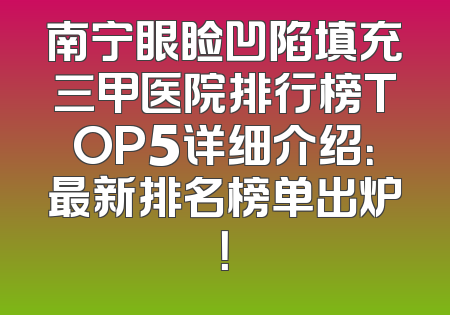 南宁眼睑凹陷填充三甲医院排行榜TOP5详细介绍：最新排名榜单出炉！