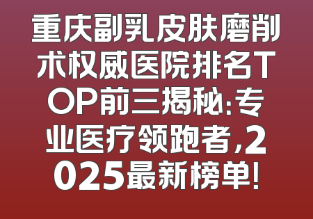 重庆副乳皮肤磨削术权威医院排名TOP前三揭秘：专业医疗领跑者，2025最新榜单！