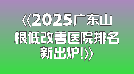 《2025广东山根低改善医院排名新出炉！》